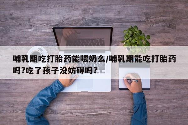 打胎药网上购买哺乳期吃打胎药能喂奶么/哺乳期能吃打胎药吗?吃了孩子没妨碍吗?