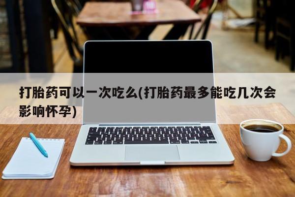 打胎药网上购买打胎药可以一次吃么(打胎药最多能吃几次会影响怀孕)