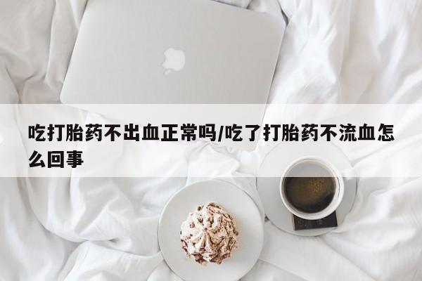 打胎药网上购买吃打胎药不出血正常吗/吃了打胎药不流血怎么回事