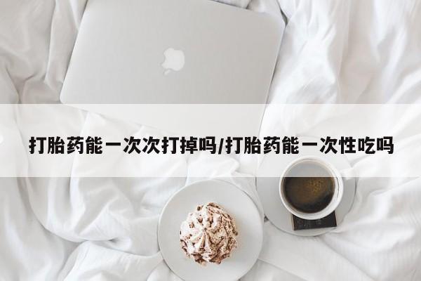 打胎药网上购买打胎药能一次次打掉吗/打胎药能一次性吃吗