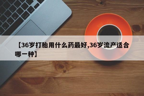 打胎药网上购买【36岁打胎用什么药最好,36岁流产适合哪一种】