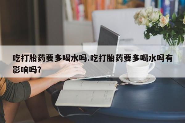 打胎药网上购买吃打胎药要多喝水吗.吃打胎药要多喝水吗有影响吗？